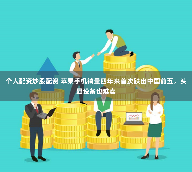 个人配资炒股配资 苹果手机销量四年来首次跌出中国前五，头显设备也难卖