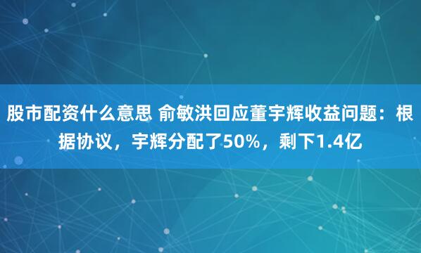股市配资什么意思 俞敏洪回应董宇辉收益问题：根据协议，宇辉分配了50%，剩下1.4亿