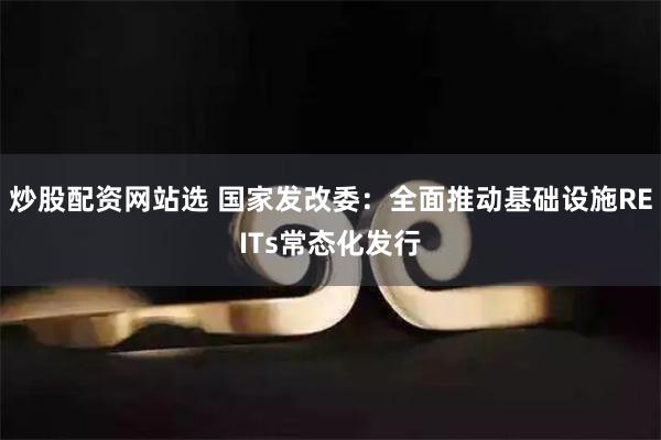 炒股配资网站选 国家发改委：全面推动基础设施REITs常态化发行