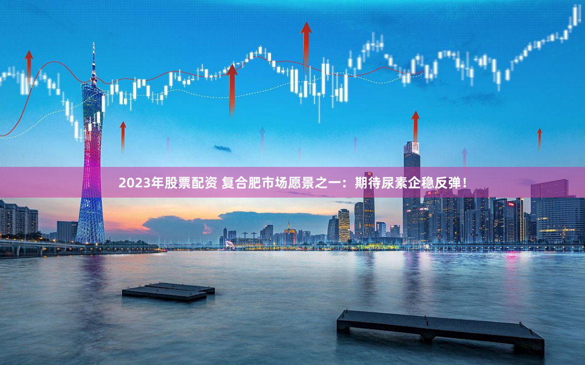 2023年股票配资 复合肥市场愿景之一：期待尿素企稳反弹！