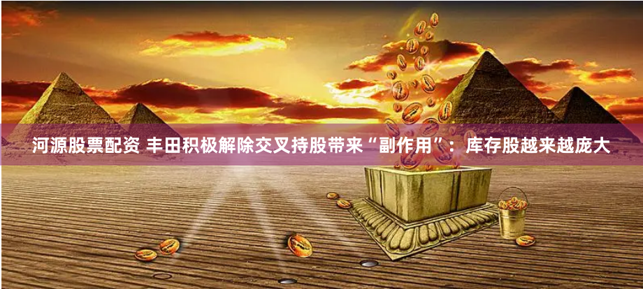 河源股票配资 丰田积极解除交叉持股带来“副作用”：库存股越来越庞大