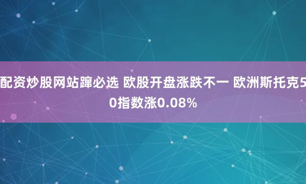 配资炒股网站蹿必选 欧股开盘涨跌不一 欧洲斯托克50指数涨0.08%