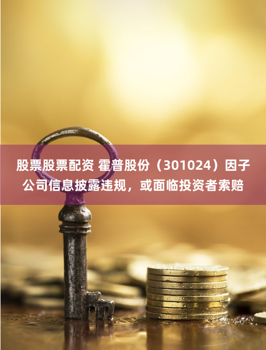 股票股票配资 霍普股份（301024）因子公司信息披露违规，或面临投资者索赔