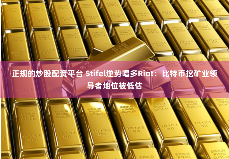 正规的炒股配资平台 Stifel逆势唱多Riot：比特币挖矿业领导者地位被低估