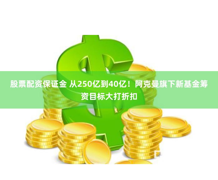 股票配资保证金 从250亿到40亿！阿克曼旗下新基金筹资目标大打折扣