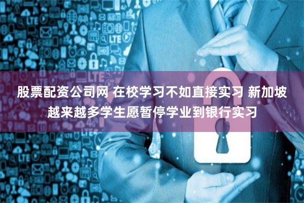 股票配资公司网 在校学习不如直接实习 新加坡越来越多学生愿暂停学业到银行实习
