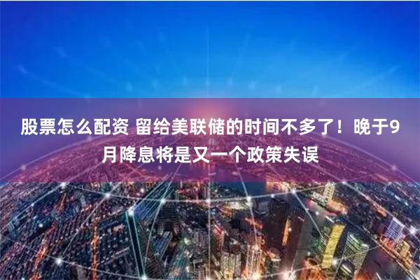 股票怎么配资 留给美联储的时间不多了！晚于9月降息将是又一个政策失误