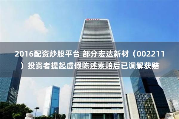 2016配资炒股平台 部分宏达新材（002211）投资者提起虚假陈述索赔后已调解获赔