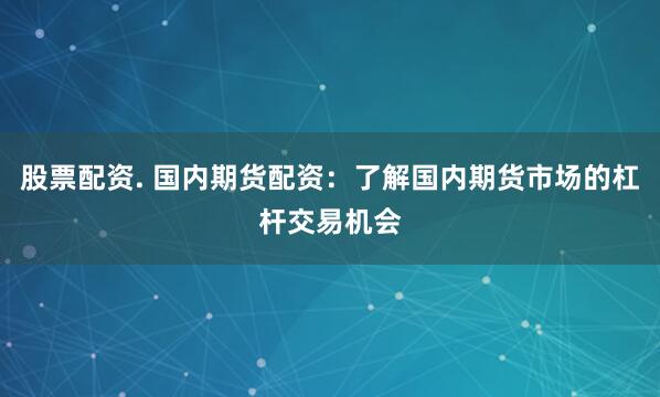 股票配资. 国内期货配资：了解国内期货市场的杠杆交易机会
