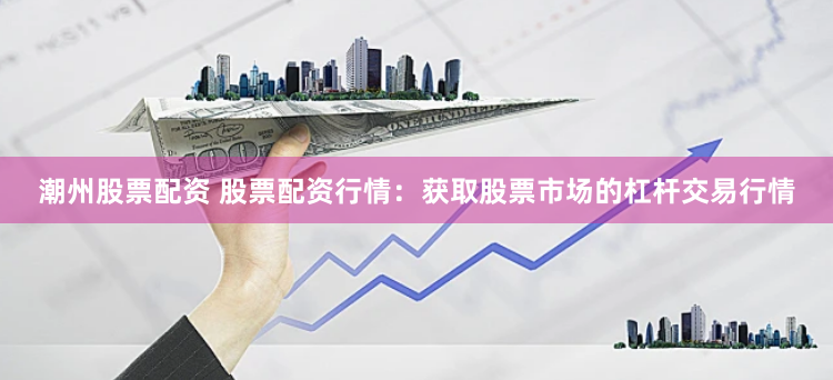 潮州股票配资 股票配资行情：获取股票市场的杠杆交易行情