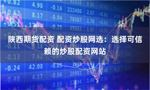 陕西期货配资 配资炒股网选：选择可信赖的炒股配资网站