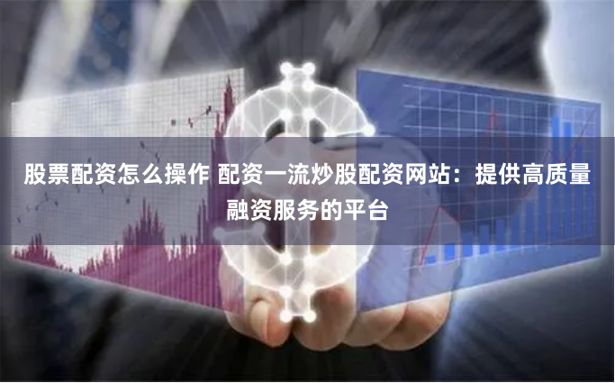 股票配资怎么操作 配资一流炒股配资网站：提供高质量融资服务的平台