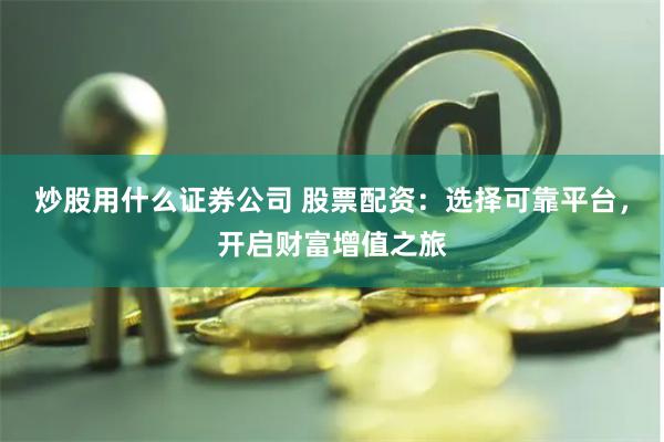 炒股用什么证券公司 股票配资：选择可靠平台，开启财富增值之旅