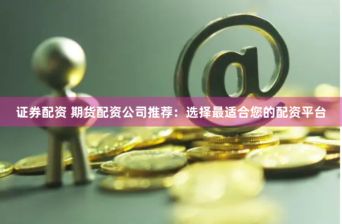 证券配资 期货配资公司推荐：选择最适合您的配资平台