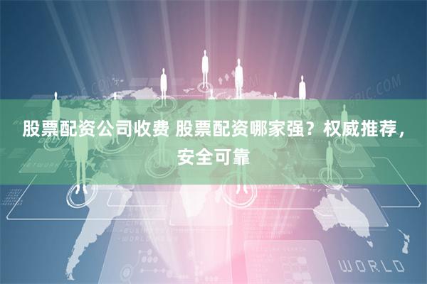 股票配资公司收费 股票配资哪家强?权威推荐,安全可靠