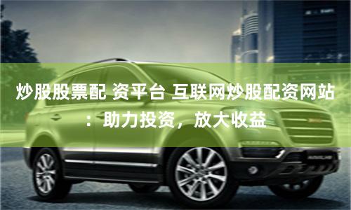 炒股股票配 资平台 互联网炒股配资网站:助力投资,放大收益