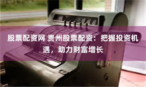 股票配资网 贵州股票配资:把握投资机遇,助力财富增长