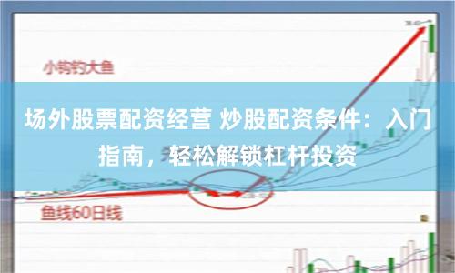 场外股票配资经营 炒股配资条件:入门指南,轻松解锁杠杆投资