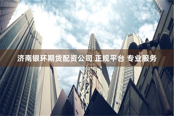 济南银环期货配资公司 正规平台 专业服务