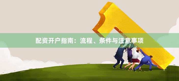 配资开户指南：流程、条件与注意事项